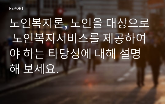 노인복지론, 노인을 대상으로 노인복지서비스를 제공하여야 하는 타당성에 대해 설명해 보세요.