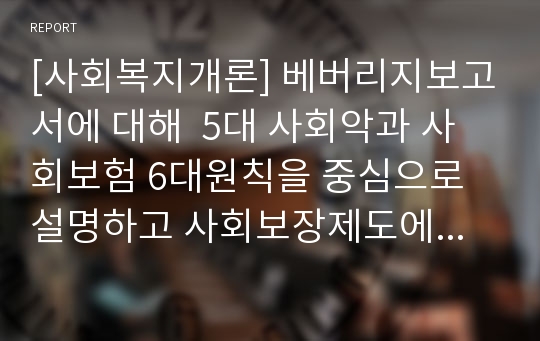 [사회복지개론] 베버리지보고서에 대해  5대 사회악과 사회보험 6대원칙을 중심으로 설명하고 사회보장제도에 미친 영향을  개인의 의견을 포함하여 기술하시오