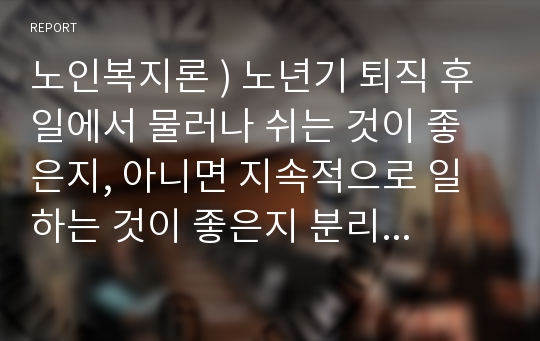 노인복지론 ) 노년기 퇴직 후 일에서 물러나 쉬는 것이 좋은지, 아니면 지속적으로 일하는 것이 좋은지 분리이론, 활동이론, 지속이론에 근거하여 분석하고, 노년기의 일에 대한 본인의 생각과 우리사회의 당면과제에 대한 개선방안