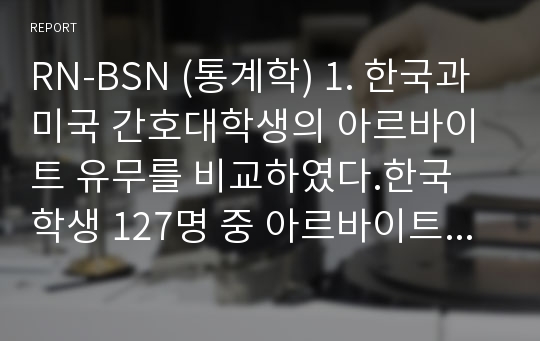 RN-BSN (통계학) 1. 한국과 미국 간호대학생의 아르바이트 유무를 비교하였다.한국 학생 127명 중 아르바이트를 하는 학생이 53명이었고,미국 학생 106명 중 아르바이트를 하는 학생이 77명이었다.2. 전국 단위의 청소년 비만 조사 자료를 이용하여 지역별(특별시/일반시/읍면단위)에 따라 비만도(정상/과체중 이상)에 차이가 있는지를 비교하였다.