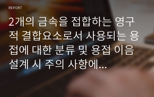 2개의 금속을 접합하는 영구적 결합요소로서 사용되는 용접에 대한 분류 및 용접 이음 설계 시 주의 사항에 대하여 설명하시오.