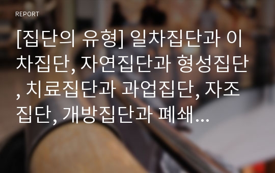 [집단의 유형] 일차집단과 이차집단, 자연집단과 형성집단, 치료집단과 과업집단, 자조집단, 개방집단과 폐쇄집단