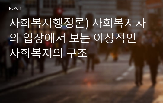 사회복지행정론) 사회복지사의 입장에서 보는 이상적인 사회복지의 구조