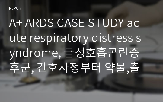 A+ ARDS CASE STUDY acute respiratory distress syndrome, 급성호흡곤란증후군, 간호사정부터 약물,출처 포함, 간호진단 5개 간호과정5개