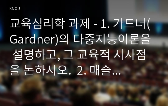 교육심리학 과제 - 1. 가드너(Gardner)의 다중지능이론을 설명하고, 그 교육적 시사점을 논하시오.  2. 매슬로우(Maslow)의 동기위계설에 대해 설명하고, 그 교육적 시사점을 논하시오.