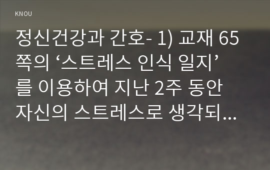 정신건강과 간호- 1) 교재 65쪽의 ‘스트레스 인식 일지’를 이용하여 지난 2주 동안 자신의 스트레스로 생각되는 것을 빠짐없이 가능한 모두 기록하시오. (스트레스 종류 및 사건, 강도, 발생일, 지속기간, 관련증상의 항목을 빠짐없이 자세히 기록할 것, 지각되는 스트레스사건이 전혀 없는 경우는 없음으로 기록하고 긍정적 사건이나 사유 등으로 기록할 것