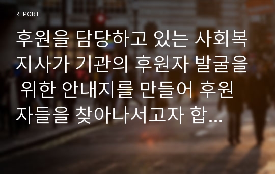 후원을 담당하고 있는 사회복지사가 기관의 후원자 발굴을 위한 안내지를 만들어 후원자들을 찾아나서고자 합니다. 후원자들 면담 시 사용될 후원안내지를 창의적으로 작성해 보세요.