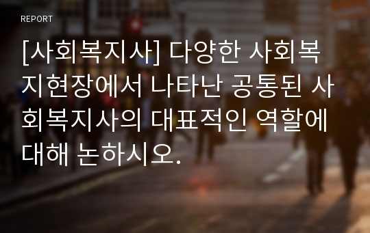 [사회복지사] 다양한 사회복지현장에서 나타난 공통된 사회복지사의 대표적인 역할에 대해 논하시오.