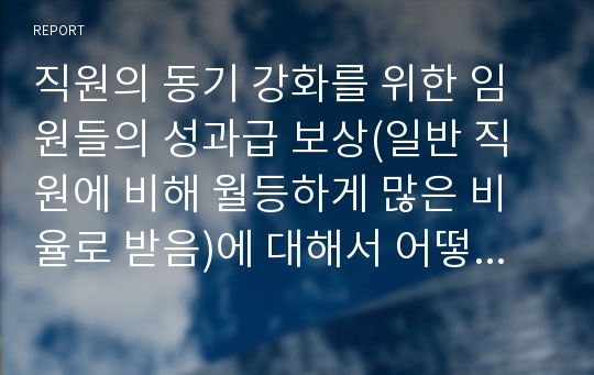 직원의 동기 강화를 위한 임원들의 성과급 보상(일반 직원에 비해 월등하게 많은 비율로 받음)에 대해서 어떻게 생각하는지  1) 찬성 하는 이유  2) 반대하는 이유를 골라 제시하시오.