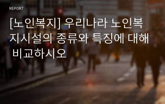 [노인복지] 우리나라 노인복지시설의 종류와 특징에 대해 비교하시오