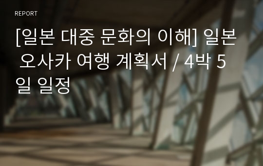 [일본 대중 문화의 이해] 일본 오사카 여행 계획서 / 4박 5일 일정