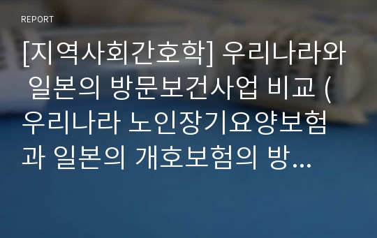 [지역사회간호학] 우리나라와 일본의 방문보건사업 비교 (우리나라 노인장기요양보험과 일본의 개호보험의 방문간호 현황 분석)