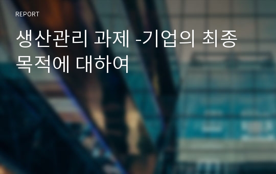 생산관리 과제 -기업의 최종목적에 대하여