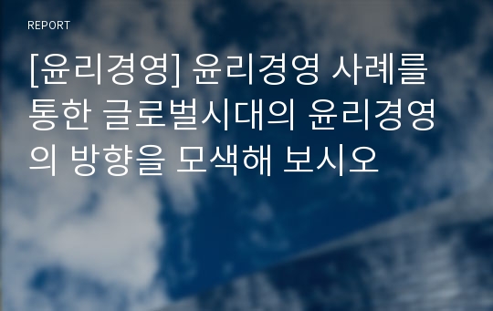 [윤리경영] 윤리경영 사례를 통한 글로벌시대의 윤리경영의 방향을 모색해 보시오
