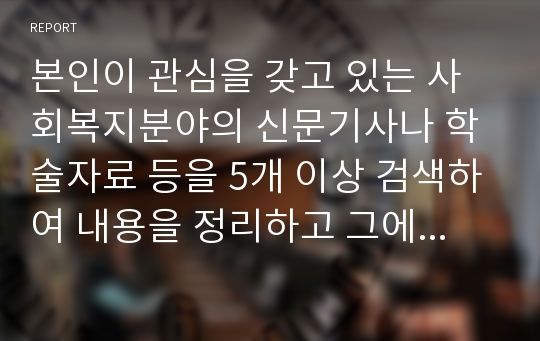 본인이 관심을 갖고 있는 사회복지분야의 신문기사나 학술자료 등을 5개 이상 검색하여 내용을 정리하고 그에 대한 본인의 의견과 해결방안을 서술하세요.