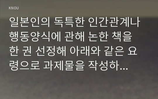 일본인의 독특한 인간관계나 행동양식에 관해 논한 책을 한 권 선정해 아래와 같은 요령으로 과제물을 작성하시오