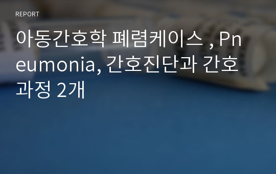 아동간호학 폐렴케이스 , Pneumonia, 간호진단과 간호과정 2개