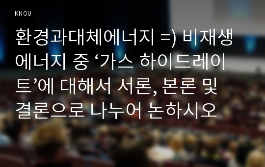 환경과대체에너지 =) 비재생에너지 중 ‘가스 하이드레이트’에 대해서 서론, 본론 및 결론으로 나누어 논하시오