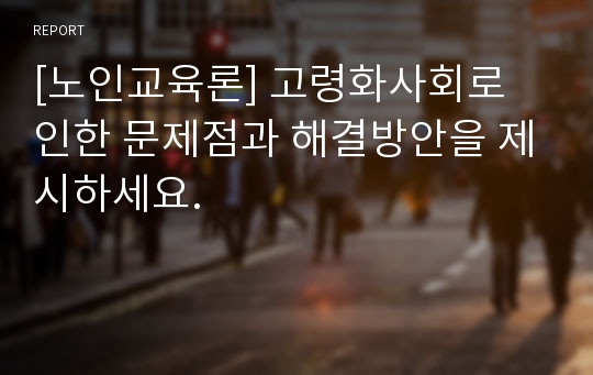 [노인교육론] 고령화사회로 인한 문제점과 해결방안을 제시하세요.