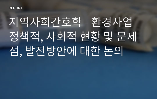 지역사회간호학 - 환경사업 정책적, 사회적 현황 및 문제점, 발전방안에 대한 논의