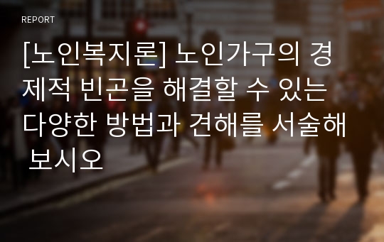 [노인복지론] 노인가구의 경제적 빈곤을 해결할 수 있는 다양한 방법과 견해를 서술해 보시오