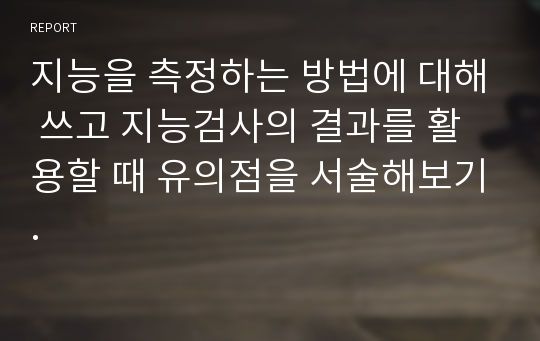 지능을 측정하는 방법에 대해 쓰고 지능검사의 결과를 활용할 때 유의점을 서술해보기.