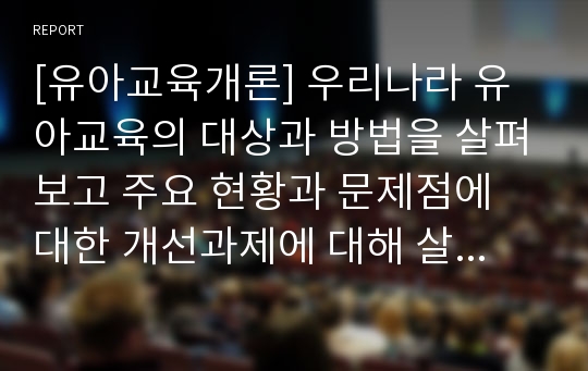 [유아교육개론] 우리나라 유아교육의 대상과 방법을 살펴보고 주요 현황과 문제점에 대한 개선과제에 대해 살펴 보시오