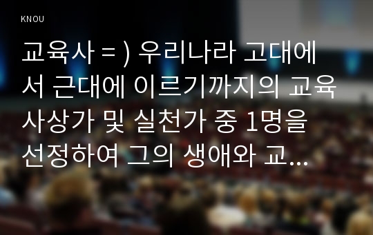 교육사 = ) 우리나라 고대에서 근대에 이르기까지의 교육사상가 및 실천가 중 1명을 선정하여 그의 생애와 교육사상의 특징을 설명