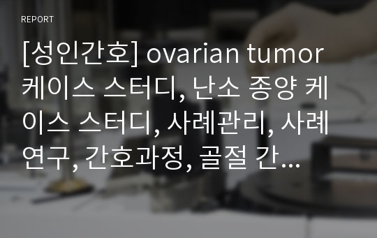 [성인간호] ovarian tumor 케이스 스터디, 난소 종양 케이스 스터디, 사례관리, 사례연구, 간호과정, 골절 간호과정, 간호진단, 간호수행, 간호평가, 결론