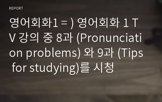 영어회화1 = ) 영어회화 1 TV 강의 중 8과 (Pronunciation problems) 와 9과 (Tips for studying)를 시청 / (1) 관련 주제들 즉, 영어회화 공부와 관련하여 자신이 저지른 실수나, 본인이나 주변 사람들이 함께 모여서 겪었던 재미있는 내용 혹은 본인 나름의 영어 공부 방법, 비법을 A4용지 1장으로 한글로 작문한다.