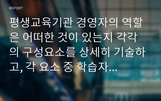 평생교육기관 경영자의 역할은 어떠한 것이 있는지 각각의 구성요소를 상세히 기술하고, 각 요소 중 학습자 생각할 때 가장 중요하다고 생각하는 구성요소 하나 선정한 후 그 이유를 설명하시오.