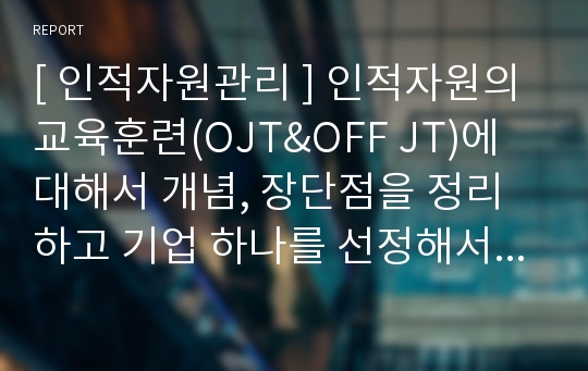 [ 인적자원관리 ] 인적자원의 교육훈련(OJT&amp;OFF JT)에 대해서 개념, 장단점을 정리하고 기업 하나를 선정해서 해당 기업의 교육훈련 방식은 어떻게 이루어지고 있는지를 정리해 보시오.