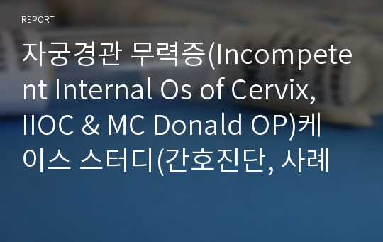 자궁경관 무력증(Incompetent Internal Os of Cervix, IIOC &amp; MC Donald OP)케이스 스터디(간호진단, 간호과정, 사례보고서)