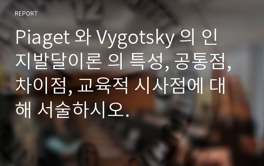 Piaget 와 Vygotsky 의 인지발달이론 의 특성, 공통점, 차이점, 교육적 시사점에 대해 서술하시오.