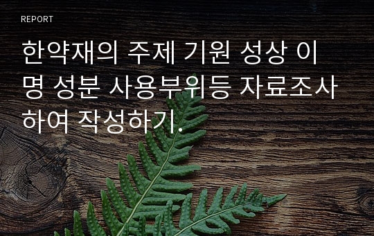 한약재의 주제 기원 성상 이명 성분 사용부위등 자료조사하여 작성하기.