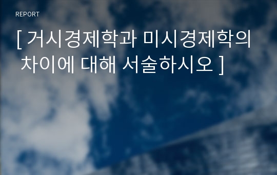 [ 거시경제학과 미시경제학의 차이에 대해 서술하시오 ]