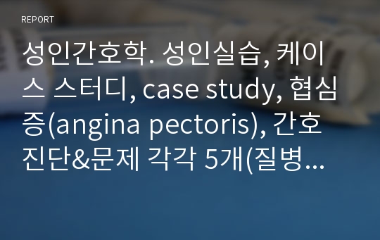 성인간호학. 성인실습, 케이스 스터디, case study, 협심증(angina pectoris), 간호진단&amp;문제 각각 5개(질병과 관련된 통증, 흉통과 관련된 호흡기능장애, 침습적 처치와 관련된 감염위험성,비효율적 조직관류와 관련된 심폐, 통증과 관련된 불안), nanda/오마하