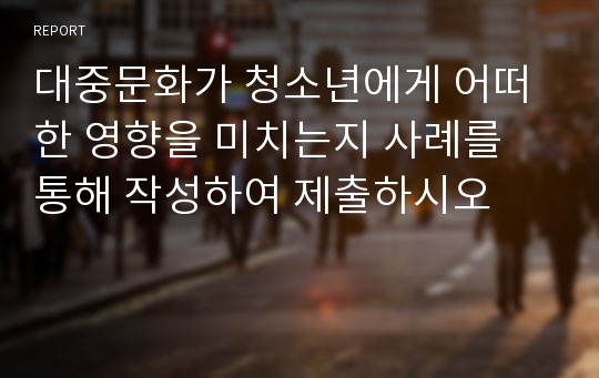 대중문화가 청소년에게 어떠한 영향을 미치는지 사례를 통해 작성하여 제출하시오