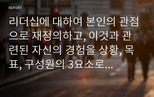 리더십에 대하여 본인의 관점으로 재정의하고, 이것과 관련된 자신의 경험을 상황, 목표, 구성원의 3요소로 구분하여 기술하고 전체 시사점을 도출하세요.