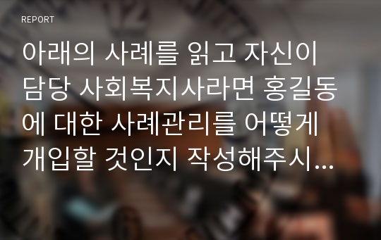 아래의 사례를 읽고 자신이 담당 사회복지사라면 홍길동에 대한 사례관리를 어떻게 개입할 것인지 작성해주시기 바랍니다.