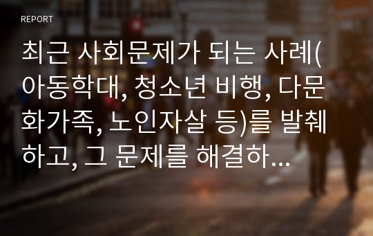 최근 사회문제가 되는 사례(아동학대, 청소년 비행, 다문화가족, 노인자살 등)를 발췌하고, 그 문제를 해결하기 위한 개입방법을 기술하시오. 단, 학습내용에 해당되는 이론, 개입기술 및 개입방법들을 활용하여야 하고, 어떤 학습내용을 활용하였는지 반드시 기술(결론에서)하시오.