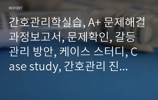 간호관리학실습, A+ 문제해결과정보고서, 문제확인, 갈등관리 방안, 케이스 스터디, Case study, 간호관리 진단 1개, 간호과정 1개