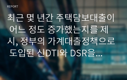 최근 몇 년간 주택담보대출이 어느 정도 증가했는지를 제시, 정부의 가계대출정책으로 도입된 신DTI와 DSR을 설명하고 기존의 DTI와의 차이점을 제시, 신DTI와 DSR의 적용이 부동산시장에 미치게 될 영향과 이러한 정책에 대한 개인적인 의견을 제시