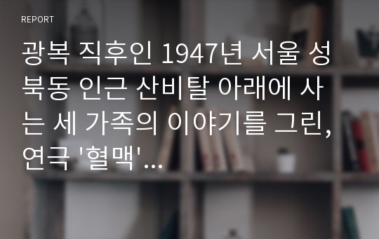 광복 직후인 1947년 서울 성북동 인근 산비탈 아래에 사는 세 가족의 이야기를 그린, 연극 &#039;혈맥&#039;을 보고 감상문 작성