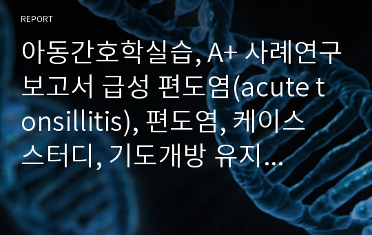 아동간호학실습, A+ 사례연구보고서 급성 편도염(acute tonsillitis), 편도염, 케이스 스터디, 기도개방 유지불능, 고체온, 체액부족, Case Study 간호진단 3개, 간호과정 1개, A+ 보장