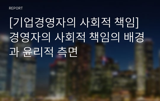 [기업경영자의 사회적 책임] 경영자의 사회적 책임의 배경과 윤리적 측면