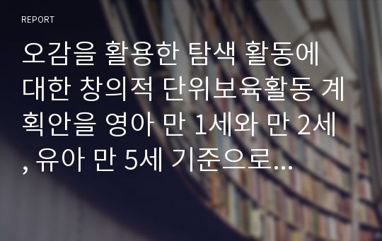 오감을 활용한 탐색 활동에 대한 창의적 단위보육활동 계획안을 영아 만 1세와 만 2세, 유아 만 5세 기준으로 작성하고 각각의 확장 활동을 두 가지씩 창의적으로 작성 기술하시오.