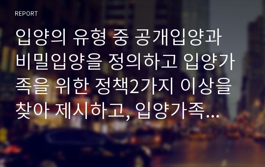 입양의 유형 중 공개입양과 비밀입양을 정의하고 입양가족을 위한 정책2가지 이상을 찾아 제시하고, 입양가족을 위한 개선방향을 학습자의 의견과 함께 제시하시오.