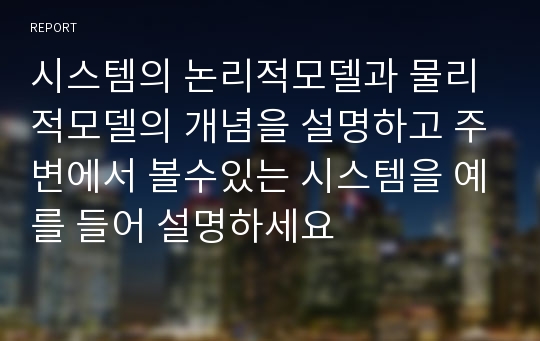 시스템의 논리적모델과 물리적모델의 개념을 설명하고 주변에서 볼수있는 시스템을 예를 들어 설명하세요