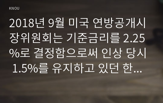 2018년 9월 미국 연방공개시장위원회는 기준금리를 2.25%로 결정함으로써 인상 당시 1.5%를 유지하고 있던 한국과 0.75%차이로 더욱 벌어지게 되었다. 이런 상황이 가져오는 금융시장의 변화와 관련하여 다음을 논하시오.